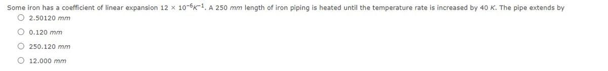 Some iron has a coefficient of linear expansion 12 x 10-6K-1. A 250 mm length of iron piping is heated until the temperature rate is increased by 40 K. The pipe extends by
O 2.50120 mm
O 0.120 mm
O 250.120 mm
O 12.000 mm
