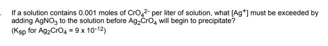 . If a solution contains 0.001 moles of Cro,2- per liter of solution, what [Ag*] must be exceeded by
adding AGNO3 to the solution before Ag2ČrO4 will begin to precipitate?
(Ksp for Ag2CrO4 = 9 x 10-12)
