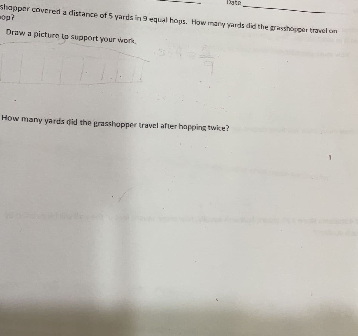 Date
shopper covered a distance of 5 yards in 9 equal hops. How many yards did the grasshopper travel on
op?
Draw a picture to support your work.
How many yards did the grasshopper travel after hopping twice?
