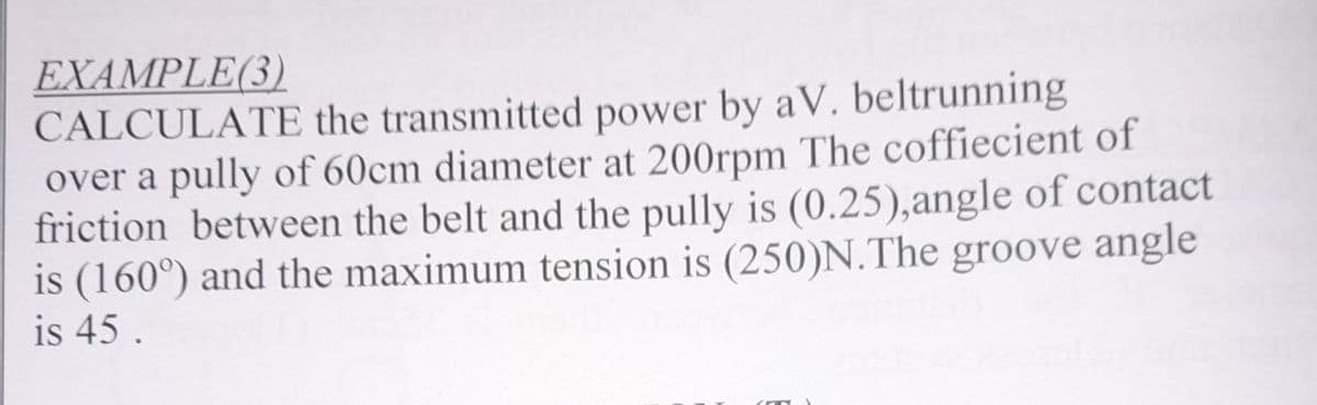 ΕΧΑMPLE )
CALCULATE the transmitted power by aV. beltrunning
over a pully of 60cm diameter at 200rpm The coffiecient of
friction between the belt and the pully is (0.25),angle of contact
is (160°) and the maximum tension is (250)N.The groove angle
is 45.
