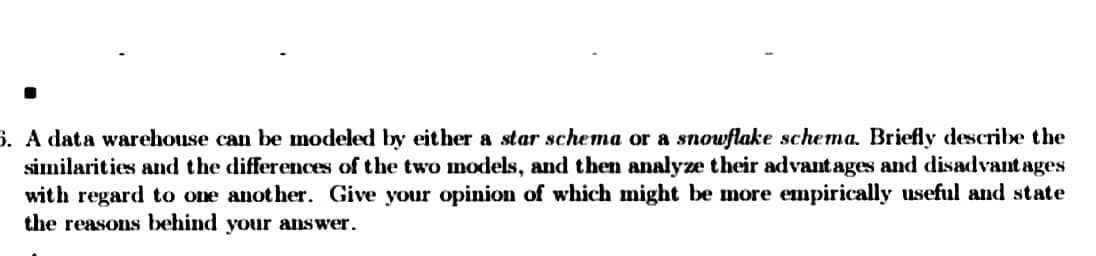 5. A data warehouse can be modeled by either a star schema or a snowflake schema. Briefly describe the
similarities and the differences of the two models, and then analyze their advantages and disadvantages
with regard to one another. Give your opinion of which might be more empirically useful and state
the reasons behind your answer.