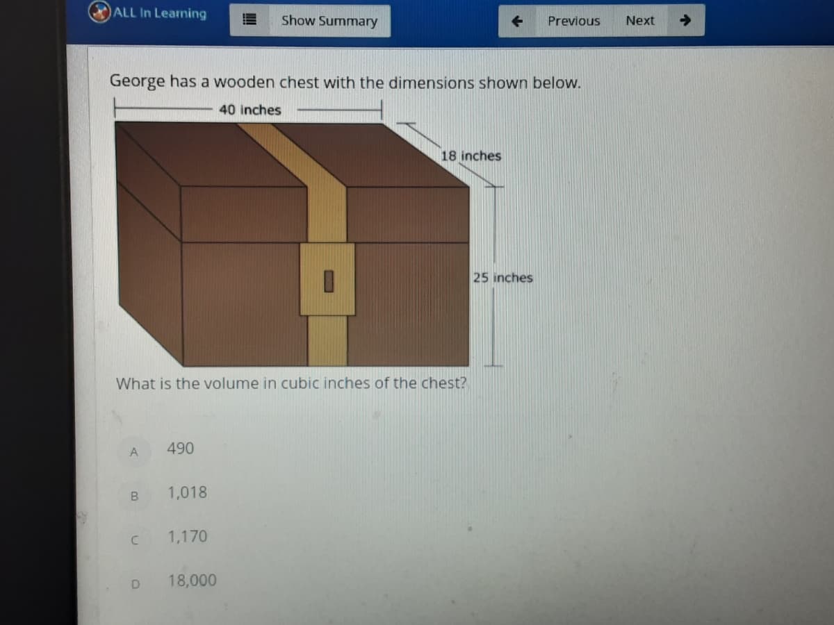 ALL In Learning
Show Summary
Previous
Next
->
George has a wooden chest with the dimensions shown below.
40 inches
18 inches
25 inches
What is the volume in cubic inches of the chest?
A
490
1,018
1,170
18,000
