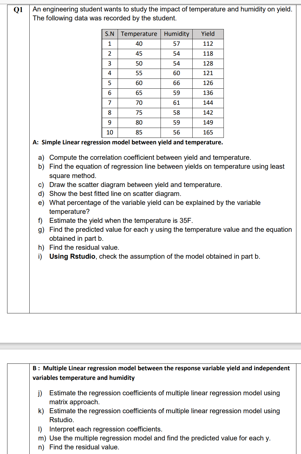 An engineering student wants to study the impact of temperature and humidity on yield.
The following data was recorded by the student.
Q1
S.N Temperature Humidity
Yield
1
40
57
112
2
45
54
118
50
54
128
55
60
121
60
66
126
65
59
136
7
70
61
144
75
58
142
9.
80
59
149
10
85
56
165
A: Simple Linear regression model between yield and temperature.
a) Compute the correlation coefficient between yield and temperature.
b) Find the equation of regression line between yields on temperature using least
square method.
c) Draw the scatter diagram between yield and temperature.
d) Show the best fitted line on scatter diagram.
e) What percentage of the variable yield can be explained by the variable
temperature?
f) Estimate the yield when the temperature is 35F.
g) Find the predicted value for each y using the temperature value and the equation
obtained in part b.
h) Find the residual value.
i) Using Rstudio, check the assumption of the model obtained in part b.
B: Multiple Linear regression model between the response variable yield and independent
variables temperature and humidity
j) Estimate the regression coefficients of multiple linear regression model using
matrix approach.
k) Estimate the regression coefficients of multiple linear regression model using
Rstudio.
I) Interpret each regression coefficients.
m) Use the multiple regression model and find the predicted value for each y.
n) Find the residual value.
