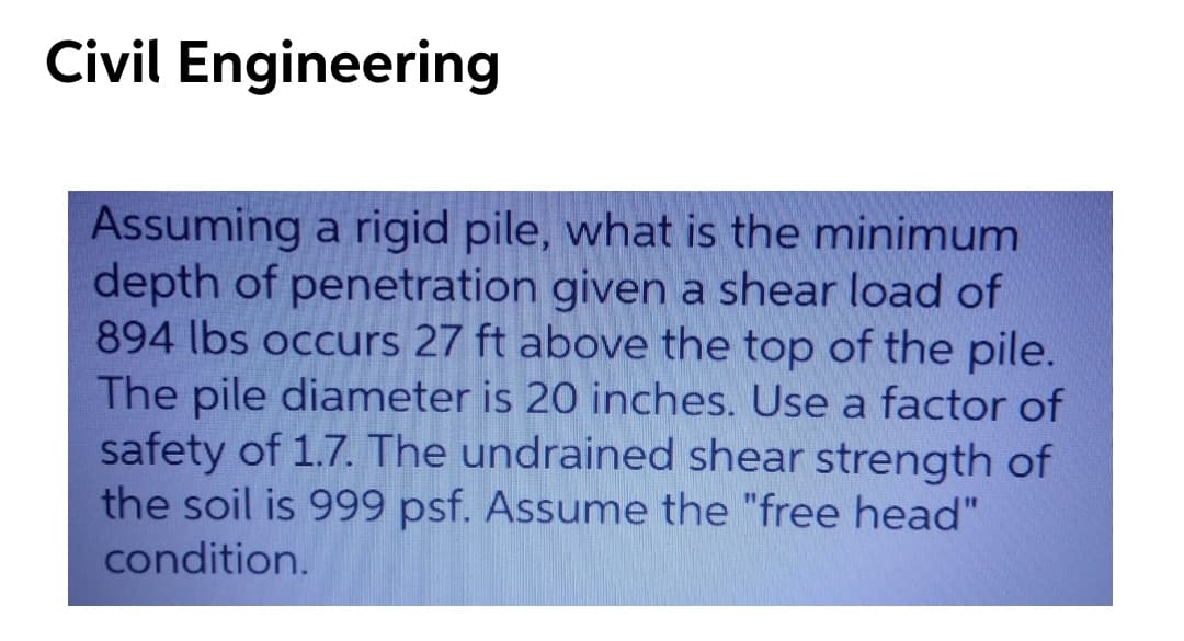 Civil Engineering
Assuming a rigid pile, what is the minimum
depth of penetration given a shear load of
894 lbs occurs 27 ft above the top of the pile.
The pile diameter is 20 inches. Use a factor of
safety of 1.7. The undrained shear strength of
the soil is 999 psf. Assume the "free head"
condition.
