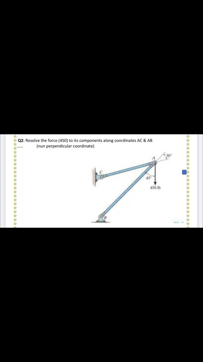 * Q2: Resolve the force (450) to its components along coordinates AC & AB
(nun perpendicular coordinate)
*****
45°
450 Ib
