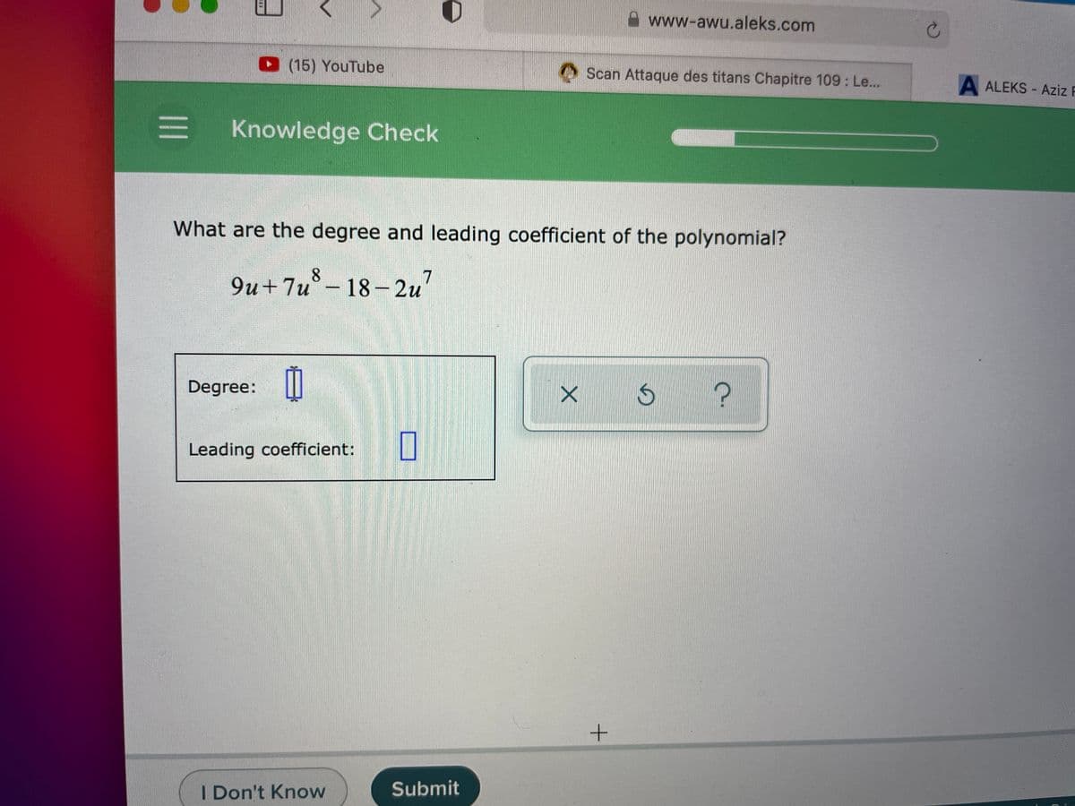 Awww-awu.aleks.com
(15) YouTube
OScan Attaque des titans Chapitre 109: Le...
A ALEKS - Aziz R
Knowledge Check
What are the degree and leading coefficient of the polynomial?
8.
9u +7u°- 18-2u
7
Degree:||
Leading coefficient:
I Don't Know
Submit
