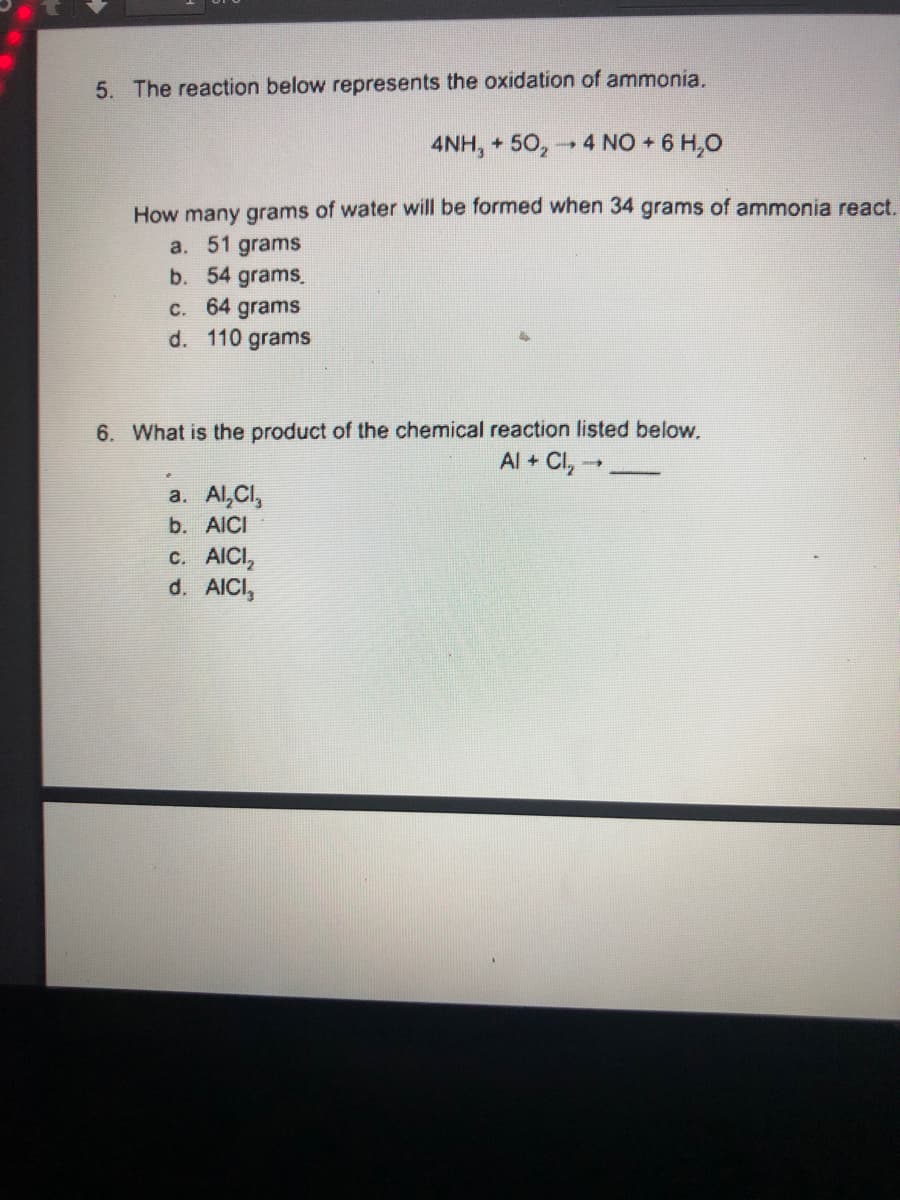 5. The reaction below represents the oxidation of ammonia.
4NH, + 50, - 4 NO + 6 H,0
How many grams of water will be formed when 34 grams of ammonia react.
a. 51 grams
b. 54 grams.
c. 64 grams
d. 110 grams
6. What is the product of the chemical reaction listed below.
Al + Cl, -
a. Al,Cl,
b. AICI
с. AICI,
d. AICI,
