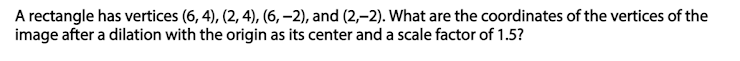 A rectangle has vertices (6, 4), (2, 4), (6, –2), and (2,–2). What are the coordinates of the vertices of the
image after a dilation with the origin as its center and a scale factor of 1.5?
