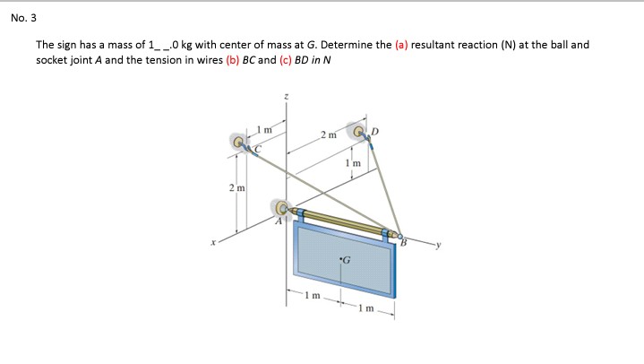 No. 3
The sign has a mass of 1__0 kg with center of mass at G. Determine the (a) resultant reaction (N) at the ball and
socket joint A and the tension in wires (b) BC and (c) BD in N
2 m
1'm
2 m
1 m
