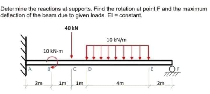 Determine the reactions at supports. Find the rotation at point F and the maximum
deflection of the beam due to given loads. El = constant.
40 kN
10 kN/m
10 kN-m
A
C
OF
2m
1m
1m
4m
2m
E.
