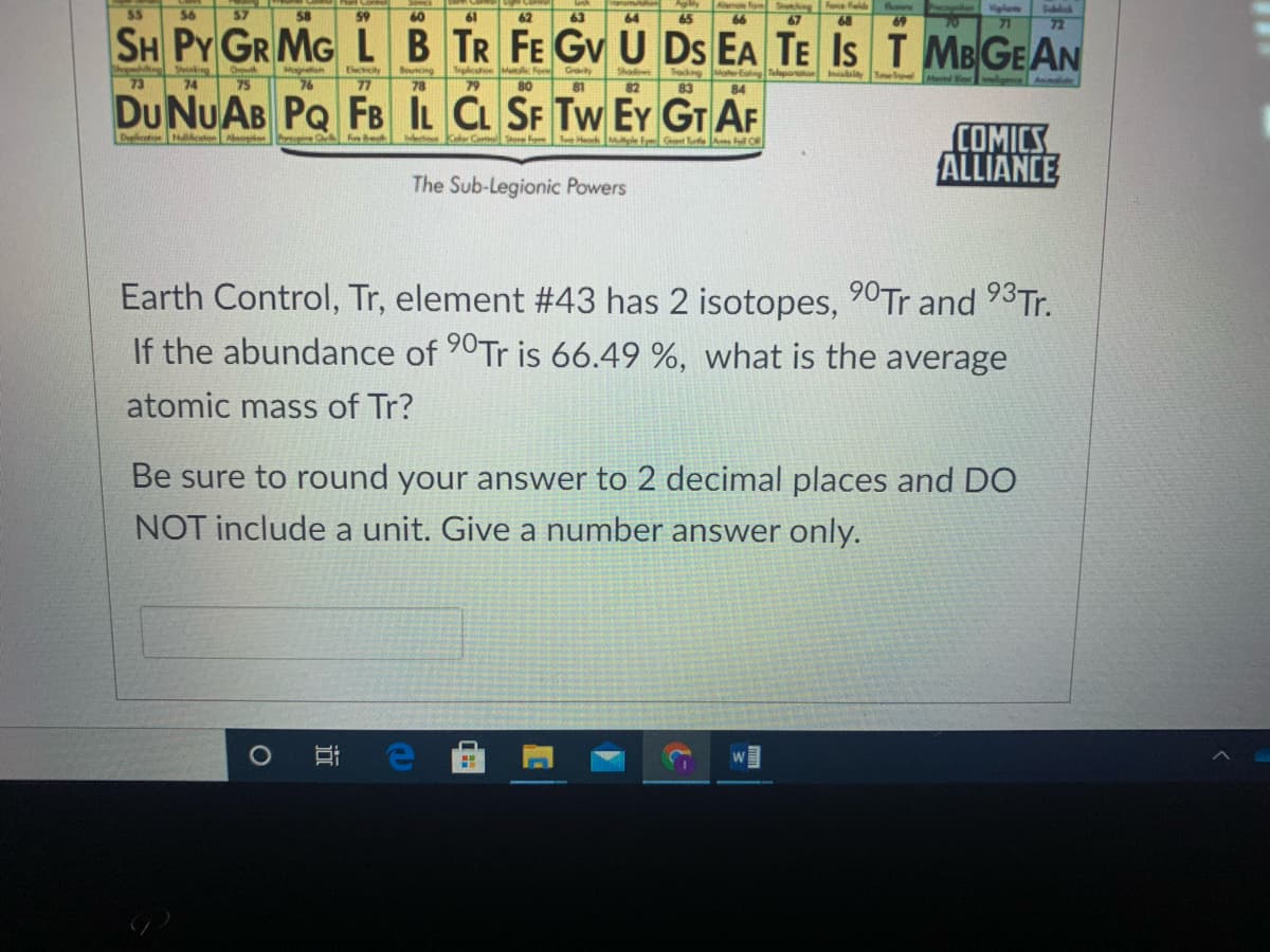 Alende foS ngFe feld
67
Precagien Viglte
71
55
56
57
58
59
60
61
62
63
64
65
66
68
69
72
SH PY GR MG LB TR FE Gv U Ds EA TE IS T MB GE AN
Teghcaioe Mol F
80
79
Megneisn
Bouncing
78
Goity
Shadows
Trodng
Moer Eing Talaporon Ibiay
84
Tmelovel
73
74
75
76
77
81
82
83
weligesce Annolide
DU NUAB PQ FB IL CL SF Tw EY GT AF
COMICS
ALLIANCE
Du e Nlton on
Meto Kol Co
Herk Mle fyG teA Fl O
The Sub-Legionic Powers
Earth Control, Tr, element #43 has 2 isotopes, 90Tr and 93T..
If the abundance of 90Tr is 66.49 %, what is the average
atomic mass of Tr?
Be sure to round your answer to 2 decimal places and DO
NOT include a unit. Give a number answer only.
近
