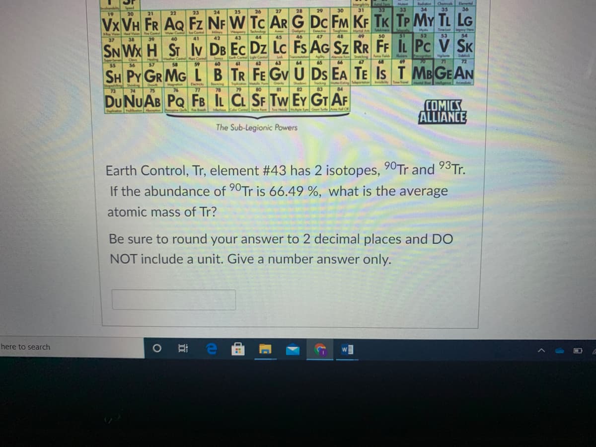 Eomental
Mu
33
Rod
34
Chaca
35
Speel
25
26
27
28
29
30
31
32
36
23
24
Vx VH FR AQ Fz NF W Tc AR G DC FM KF TK TP MY TL LG
SN Wx H ST Iv DB Ec Dz Lc Fs AG Sz RR FF IL Pc V SK
SH PY GR MG LB TR FE Gv U Ds EA TE Is TMBGEAN
19
20
21
22
Tel y He
53
Telekinesia
Tough
48
m
Myi
Gdy
46
Deece
Wepy Th
43
Man A
49
Aer
W Co e Centel
Mary
42
He Valon Contel
44
45
47
50
51
52
54
37
38
39
40
41
Vigl
71
Su
Cel
Agty
A oSng
Foe eld
ue
Superden
Healing
wlher Conl Pla Contel
Sonics
Ligh
Cov
56
65
57
59
60
61
62
63
64
66
67
68
69
72
55
58
Gaty
Teleportan iny
TmeFovel d
lge
Anmoliic
Shadews
82
Teng
Mntl e
Beuning
78
Trco Mk fom
Siing
74
Eley
77
Magnem
73
75
76
79
80
81
83
84
DU NUAB PQ FB IL CL SF Tw EY GT AF
COMICS
ALLIANCE
Dul leten
Dgila
ecton Kater Co Fe
The Sub-Legionic Powers
Earth Control, Tr, element #43 has 2 isotopes, 90Tr and 93T..
If the abundance of 90Tr is 66.49 %, what is the average
atomic mass of Tr?
Be sure to round your answer to 2 decimal places and DO
NOT include a unit. Give a number answer only.
here to search
