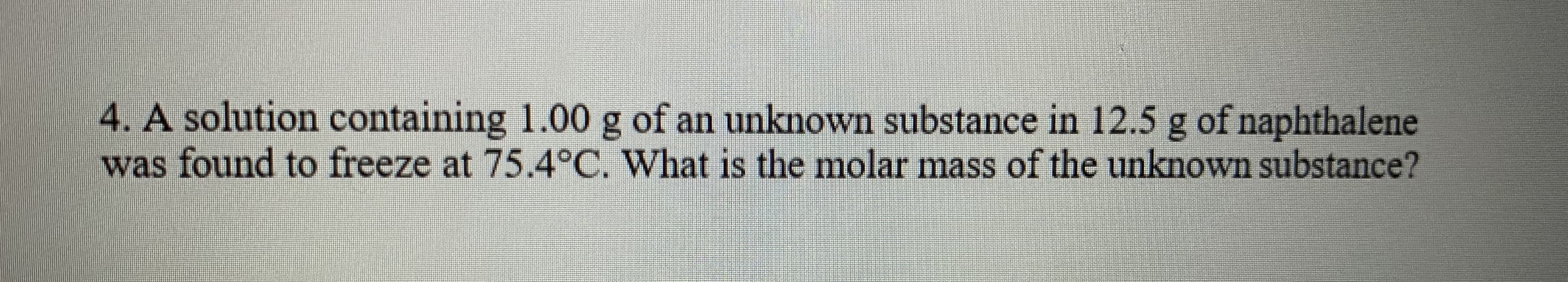 4. A solution containing 1.00 g of an unknown substance in 12.5 g of naphthalene
was found to freeze at 75.4°C. What is the molar mass of the unknown substance?
