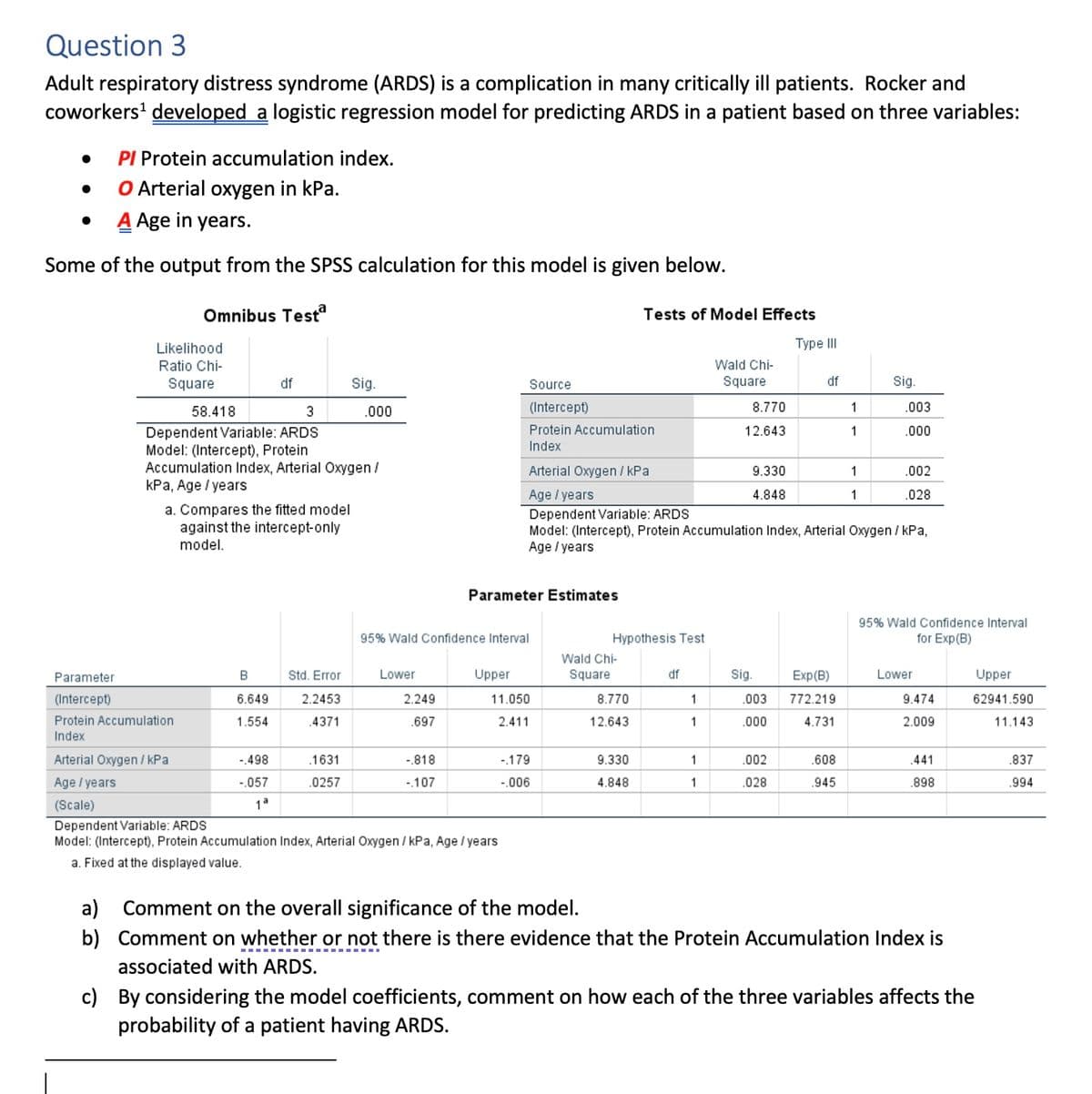 Question 3
Adult respiratory distress syndrome (ARDS) is a complication in many critically ill patients. Rocker and
coworkers¹ developed a logistic regression model for predicting ARDS in a patient based on three variables:
PI Protein accumulation index.
O Arterial oxygen in kPa.
A Age in years.
Some of the output from the SPSS calculation for this model is given below.
Omnibus Testª
●
●
●
Likelihood
Ratio Chi-
Square
58.418
3
Dependent Variable: ARDS
Model: (Intercept), Protein
Accumulation Index, Arterial Oxygen /
kPa, Age / years
df
a. Compares the fitted model
against the intercept-only
model.
B
6.649
1.554
-.498
-.057
1ª
Std. Error
2.2453
.4371
Sig.
.000
.1631
.0257
Lower
Parameter
(Intercept)
Protein Accumulation
Index
Arterial Oxygen/kPa
Age / years
(Scale)
Dependent Variable: ARDS
Model: (Intercept), Protein Accumulation Index, Arterial Oxygen / kPa, Age / years
a. Fixed at the displayed value.
95% Wald Confidence Interval
2.249
.697
-.818
-.107
Parameter Estimates
Upper
Source
(Intercept)
Protein Accumulation
Index
11.050
2.411
-.179
-.006
Tests of Model Effects
Hypothesis Test
Wald Chi-
Square
8.770
12.643
Arterial Oxygen/kPa
Age / years
Dependent Variable: ARDS
Model: (Intercept), Protein Accumulation Index, Arterial Oxygen / kPa,
Age / years
9.330
4.848
df
1
1
Wald Chi-
Square
1
1
8.770
12.643
9.330
4.848
Sig.
.003
.000
Type III
.002
.028
df
Exp (B)
772.219
4.731
1
1
.608
.945
1
Sig.
1
.003
.000
.002
.028
95% Wald Confidence Interval
for Exp(B)
Lower
9.474
2.009
.441
.898
a) Comment on the overall significance of the model.
b) Comment on whether or not there is there evidence that the Protein Accumulation Index is
associated with ARDS.
Upper
62941.590
11.143
c) By considering the model coefficients, comment on how each of the three variables affects the
probability of a patient having ARDS.
.837
.994