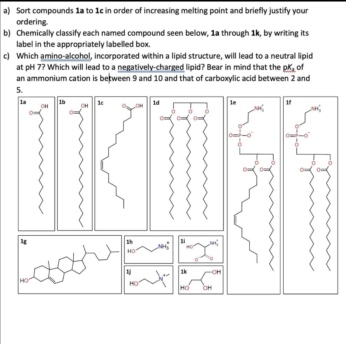 a) Sort compounds 1a to 1c in order of increasing melting point and briefly justify your
ordering.
b) Chemically classify each named compound seen below, 1a through 1k, by writing its
label in the appropriately labelled box.
c) Which amino-alcohol, incorporated within a lipid structure, will lead to a neutral lipid
at pH 7? Which will lead to a negatively-charged lipid? Bear in mind that the pk of
an ammonium cation is between 9 and 10 and that of carboxylic acid between 2 and
5.
1b
1c
1d
1e
1f
OH
OH
OH
NH
NH
O
O
O
0 0=
0=P-0
O
1i
1a
1g
HO
0:
1h
HO
1j
HO
+
NH3
НО
NH3
-OH
1k
HO OH
O