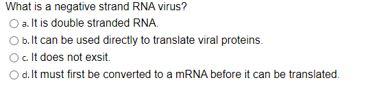 What is a negative strand RNA virus?
O a. It is double stranded RNA.
O b. It can be used directly to translate viral proteins.
c. It does not exsit.
O d. It must first be converted to a MRNA before it can be translated.
