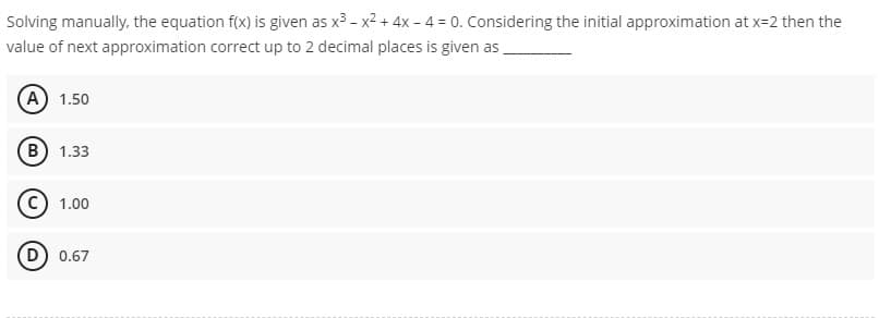 Solving manually, the equation f(x) is given as x³ - x² + 4x -4 = 0. Considering the initial approximation at x=2 then the
value of next approximation correct up to 2 decimal places is given as
(A) 1.50
(B) 1.33
C) 1.00
D) 0.67