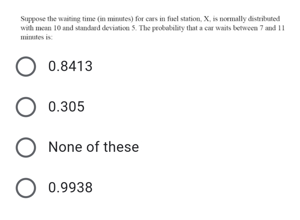 Suppose the waiting time (in minutes) for cars in fuel station, X, is normally distributed
with mean 10 and standard deviation 5. The probability that a car waits between 7 and 11
minutes is:
0.8413
0.305
None of these
0.9938
