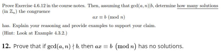 Prove Exercise 4.6.12 in the course notes. Then, assuming that ged(a, n)|b, determine how many solutions
(in Z„) the congruence
ax = b (mod n)
has. Explain your reasoning and provide examples to support your claim.
(Hint: Look at Example 4.3.2.)
12. Prove that if gcd(a, n) † b, then ax = b (mod n) has no solutions.
