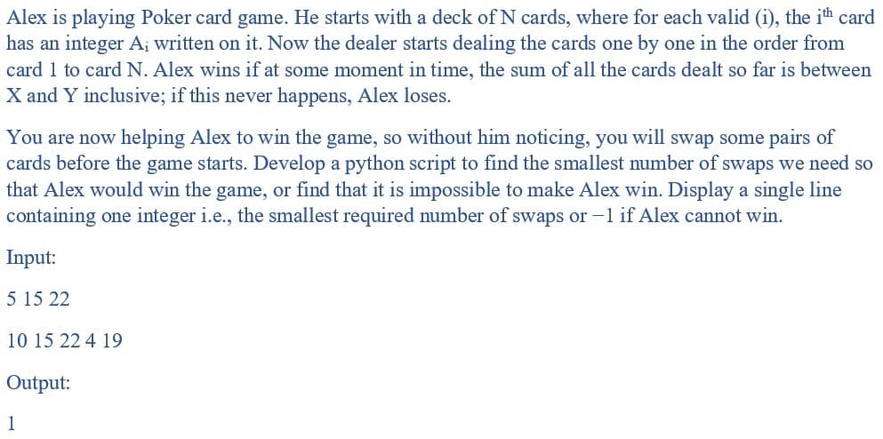 Alex is playing Poker card game. He starts with a deck of N cards, where for each valid (i), the ith card
has an integer A¡ written on it. Now the dealer starts dealing the cards one by one in the order from
card 1 to card N. Alex wins if at some moment in time, the sum of all the cards dealt so far is between
X and Y inclusive; if this never happens, Alex loses.
You are now helping Alex to win the game, so without him noticing, you will swap some pairs of
cards before the game starts. Develop a python script to find the smallest number of swaps we need so
that Alex would win the game, or find that it is impossible to make Alex win. Display a single line
containing one integer i.e., the smallest required number of swaps or -1 if Alex cannot win.
Input:
5 15 22
10 15 22 4 19
Output:
1
