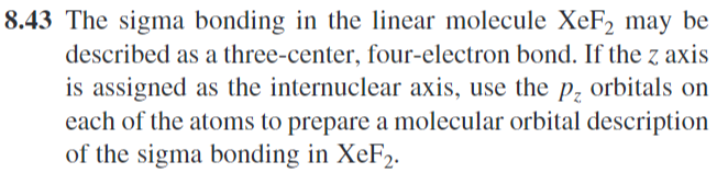 8.43 The sigma bonding in the linear molecule XeF2 may be
described as a three-center, four-electron bond. If the z axis
is assigned as the internuclear axis, use the p₂ orbitals on
each of the atoms to prepare a molecular orbital description
of the sigma bonding in XeF2.