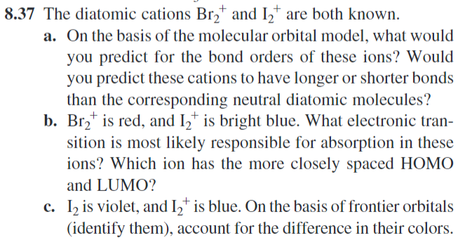 8.37 The diatomic cations Br₂+ and 12+ are both known.
a. On the basis of the molecular orbital model, what would
you predict for the bond orders of these ions? Would
you predict these cations to have longer or shorter bonds
than the corresponding neutral diatomic molecules?
b. Br2 is red, and 12+ is bright blue. What electronic tran-
sition is most likely responsible for absorption in these
ions? Which ion has the more closely spaced HOMO
and LUMO?
c. 12 is violet, and I2+ is blue. On the basis of frontier orbitals
(identify them), account for the difference in their colors.