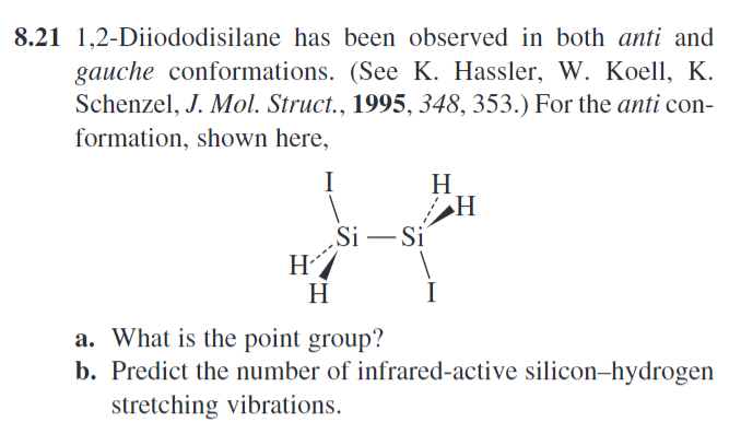 8.21 1,2-Diiododisilane has been observed in both anti and
gauche conformations. (See K. Hassler, W. Koell, K.
Schenzel, J. Mol. Struct., 1995, 348, 353.) For the anti con-
formation, shown here,
I
H
H
Si-Si
H
H
a. What is the point group?
b. Predict the number of infrared-active silicon-hydrogen
stretching vibrations.