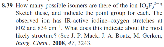 8.39 How many possible isomers are there of the ion IO2F3²¯?
Sketch these, and indicate the point group for each. The
observed ion has IR-active iodine-oxygen stretches at
802 and 834 cm-1. What does this indicate about the most
likely structure? (See J. P. Mack, J. A. Boatz, M. Gerken,
Inorg. Chem., 2008, 47, 3243.