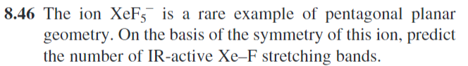 8.46 The ion XeF5 is a rare example of pentagonal planar
geometry. On the basis of the symmetry of this ion, predict
the number of IR-active Xe-F stretching bands.