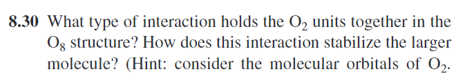 8.30 What type of interaction holds the O2 units together in the
Og structure? How does this interaction stabilize the larger
molecule? (Hint: consider the molecular orbitals of O2.