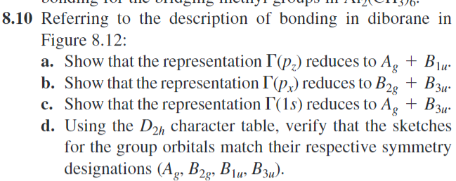 8.10 Referring to the description of bonding in diborane in
Figure 8.12:
a. Show that the representation I (p2) reduces to Ag + B₁u
b. Show that the representation I(p) reduces to B2g + Bзu
c. Show that the representation F(1s) reduces to Ag + Bзu
d. Using the D2h character table, verify that the sketches
for the group orbitals match their respective symmetry
designations (Ag, B2g, B1, B3).