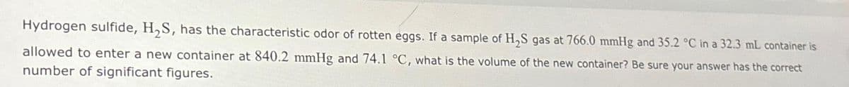 Hydrogen sulfide, H₂S, has the characteristic odor of rotten eggs. If a sample of H₂S gas at 766.0 mmHg and 35.2 °C in a 32.3 mL container is
allowed to enter a new container at 840.2 mmHg and 74.1 °C, what is the volume of the new container? Be sure your answer has the correct
number of significant figures.