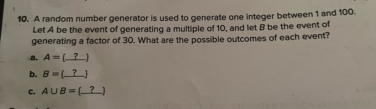 1
10. A random number generator is used to generate one integer between 1 and 100.
Let A be the event of generating a multiple of 10, and let B be the event of
generating a factor of 30. What are the possible outcomes of each event?
a. A = (?)
b. B = (?)
c. AUB={?}