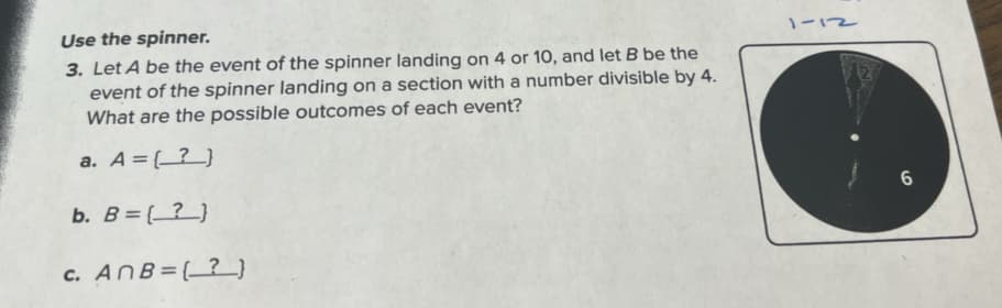 Use the spinner.
3. Let A be the event of the spinner landing on 4 or 10, and let B be the
event of the spinner landing on a section with a number divisible by 4.
What are the possible outcomes of each event?
a. A = (?)
b. B = (?)
c. AnB=(?}
1-12
6