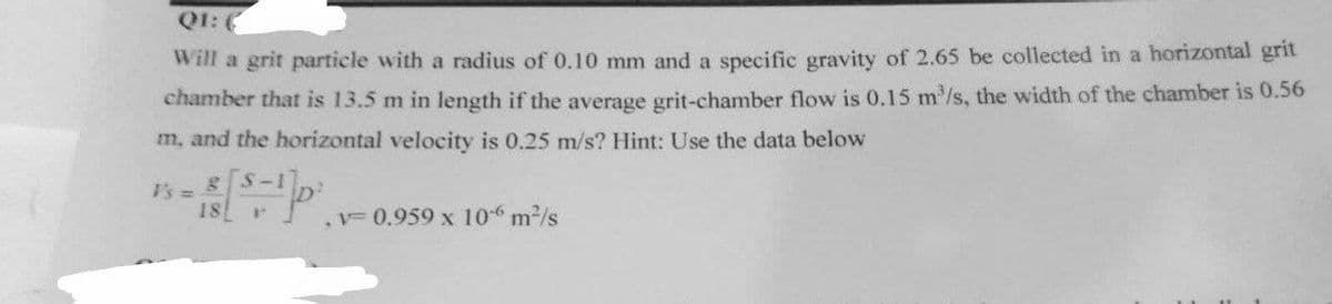 Q1: (
Will a grit particle with a radius of 0.10 mm and a specific gravity of 2.65 be collected in a horizontal grit
chamber that is 13.5 m in length if the average grit-chamber flow is 0.15 m³/s, the width of the chamber is 0.56
m, and the horizontal velocity is 0.25 m/s? Hint: Use the data below
V's = 8 S-1
18
V
.v- 0.959 x 106 m²/s