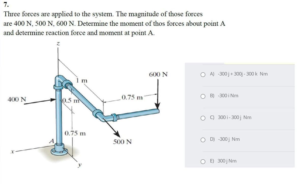 7.
Three forces are applied to the system. The magnitude of those forces
are 400 N, 500 N, 600 N. Determine the moment of thos forces about point A
and determine reaction force and moment at point A.
600 N
O A) -300 j+ 300j - 300 k Nm
1 m
0.75 m
B) -300 i Nm
400 N
0.5 m
C) 300 i-300j Nm
0.75 m
500 N
O D) -300 j Nm
O E) 300 j Nm
