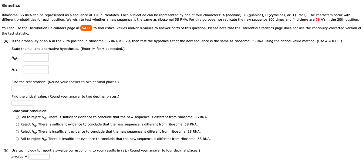 Genetics
Ribosomal 5S RNA can be represented as a sequence of 120 nucleotides. Each nucleotide can be represented by one of four characters: A (adenine), G (guanine), C (cytosine), or U (uracil). The characters occur with
different probabilities for each position. We wish to test whether a new sequence is the same as ribosomal 5S RNA. For this purpose, we replicate the new sequence 100 times and find there are 69 A's in the 20th position.
You can use the Distribution Calculators page in SALT to find critical values and/or p-values to answer parts of this question. Please note that the Inferential Statistics page does not use the continuity-corrected version of
the test statistic.
(a) If the probability of an A in the 20th position in ribosomal 5S RNA is 0.79, then test the hypothesis that the new sequence is the same as ribosomal 5S RNA using the critical-value method. (Use α = 0.05.)
State the null and alternative hypotheses. (Enter != for ‡ as needed.)
Ho:
H₁:
Find the test statistic. (Round your answer to two decimal places.)
Find the critical value. (Round your answer to two decimal places.)
State your conclusion.
Fail to reject Ho. There is sufficient evidence to conclude that the new sequence is different from ribosomal 5S RNA.
Reject Ho. There is sufficient evidence to conclude that the new sequence is different from ribosomal 5S RNA.
Reject Ho. There is insufficient evidence to conclude that the new sequence is different from ribosomal 5S RNA.
Fail to reject Ho. There is insufficient evidence to conclude that the new sequence is different from ribosomal 5S RNA.
(b) Use technology to report a p-value corresponding to your results in (a). (Round your answer to four decimal places.)
p-value =