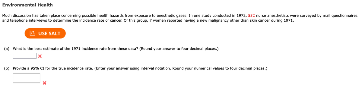 Environmental Health
Much discussion has taken place concerning possible health hazards from exposure to anesthetic gases. In one study conducted in 1972, 532 nurse anesthetists were surveyed by mail questionnaires
and telephone interviews to determine the incidence rate of cancer. Of this group, 7 women reported having a new malignancy other than skin cancer during 1971.
USE SALT
(a) What is the best estimate of the 1971 incidence rate from these data? (Round your answer to four decimal places.)
X
(b) Provide a 95% CI for the true incidence rate. (Enter your answer using interval notation. Round your numerical values to four decimal places.)
X