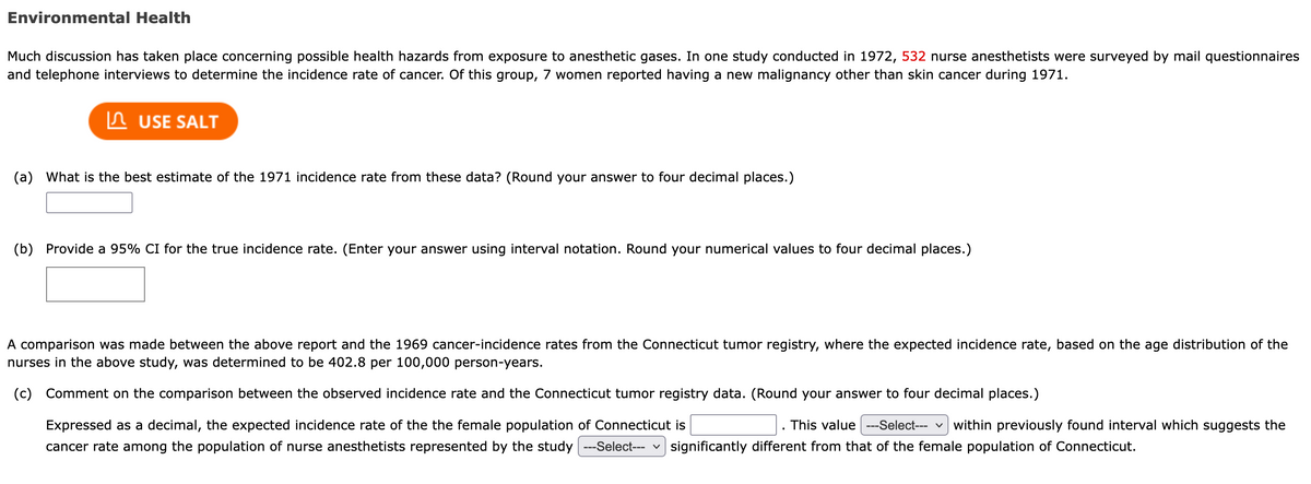 Environmental Health
Much discussion has taken place concerning possible health hazards from exposure to anesthetic gases. In one study conducted in 1972, 532 nurse anesthetists were surveyed by mail questionnaires
and telephone interviews to determine the incidence rate of cancer. Of this group, 7 women reported having a new malignancy other than skin cancer during 1971.
In USE SALT
(a) What is the best estimate of the 1971 incidence rate from these data? (Round your answer to four decimal places.)
(b) Provide a 95% CI for the true incidence rate. (Enter your answer using interval notation. Round your numerical values to four decimal places.)
A comparison was made between the above report and the 1969 cancer-incidence rates from the Connecticut tumor registry, where the expected incidence rate, based on the age distribution of the
nurses in the above study, was determined to be 402.8 per 100,000 person-years.
(c) Comment on the comparison between the observed incidence rate and the Connecticut tumor registry data. (Round your answer to four decimal places.)
Expressed as a decimal, the expected incidence rate of the the female population of Connecticut is
This value ---Select--- v within previously found interval which suggests the
cancer rate among the population of nurse anesthetists represented by the study --Select--- v
significantly different from that of the female population of Connecticut.
