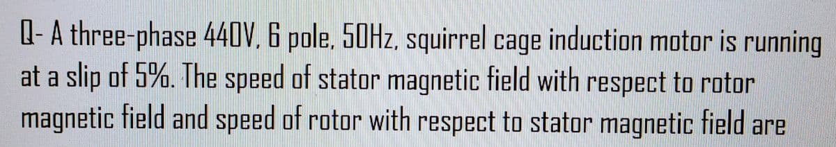 Q- A three-phase 440V. 6 pole, 50Hz, squirrel cage induction motor is running
at a slip of 5%. The speed of stator magnetic field with respect to rotor
magnetic field and speed of rotor with respect to stator magnetic field are