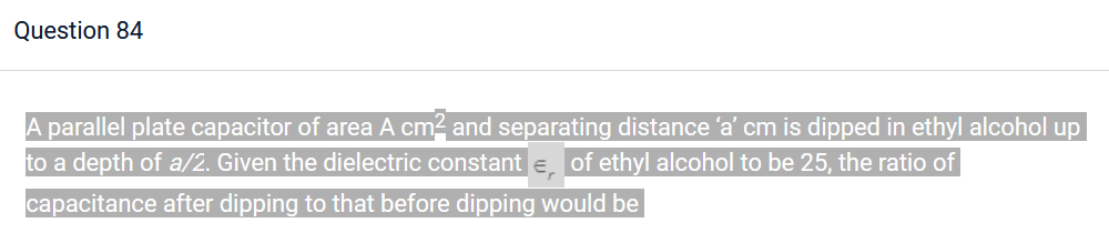 Question 84
A parallel plate capacitor of area A cm² and separating distance 'a' cm is dipped in ethyl alcohol up
to a depth of a/2. Given the dielectric constant €, of ethyl alcohol to be 25, the ratio of
capacitance after dipping to that before dipping would be