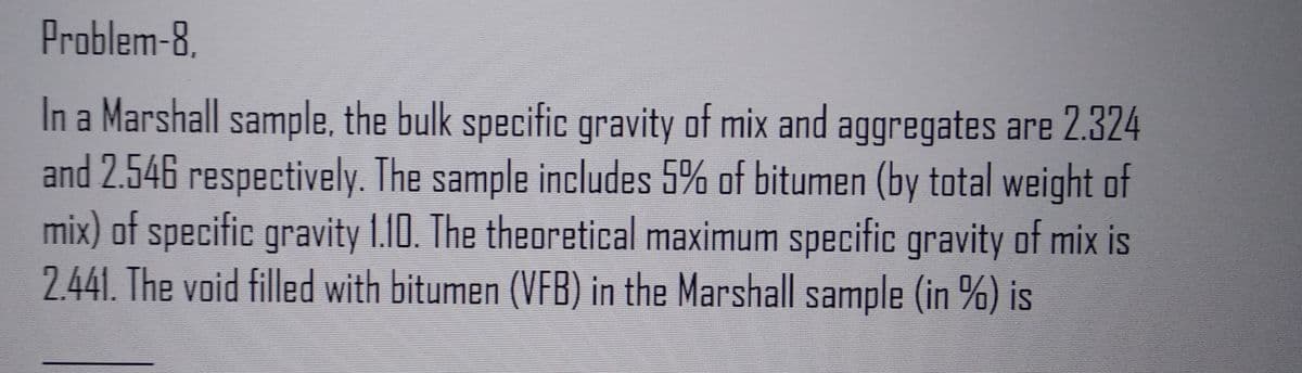 Problem-8.
In a Marshall sample, the bulk specific gravity of mix and aggregates are 2.324
and 2.546 respectively. The sample includes 5% of bitumen (by total weight of
mix) of specific gravity 1.10. The theoretical maximum specific gravity of mix is
2.441. The void filled with bitumen (VFB) in the Marshall sample (in %) is