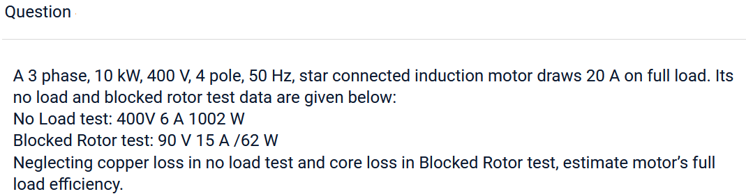 Question
A 3 phase, 10 kW, 400 V, 4 pole, 50 Hz, star connected induction motor draws 20 A on full load. Its
no load and blocked rotor test data are given below:
No Load test: 400V 6 A 1002 W
Blocked Rotor test: 90 V 15 A/62 W
Neglecting copper loss in no load test and core loss in Blocked Rotor test, estimate motor's full
load efficiency.