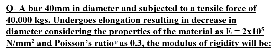 Q- A bar 40mm in diameter and subjected to a tensile force of
40,000 kgs. Undergoes elongation resulting in decrease in
diameter considering the properties of the material as E = - 2x105
N/mm² and Poisson's ratio¹ as 0.3, the modulus of rigidity will be: