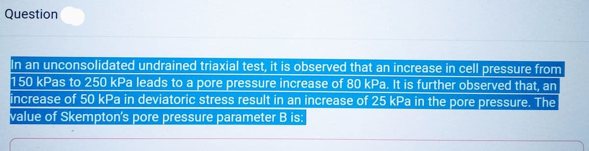 Question
In an unconsolidated undrained triaxial test, it is observed that an increase in cell pressure from
150 kPas to 250 kPa leads to a pore pressure increase of 80 kPa. It is further observed that, an
increase of 50 kPa in deviatoric stress result in an increase of 25 kPa in the pore pressure. The
value of Skempton's pore pressure parameter B is: