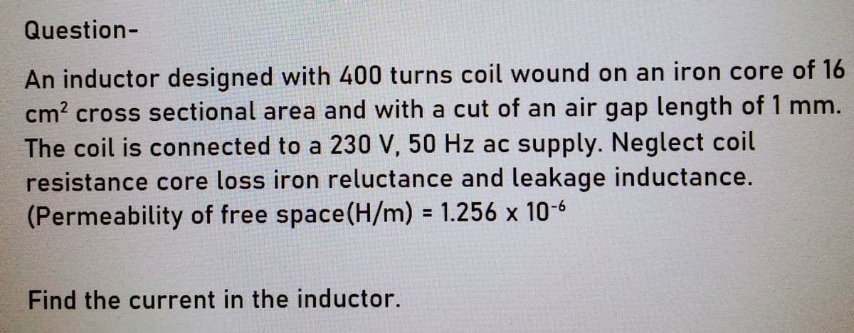 Question-
An inductor designed with 400 turns coil wound on an iron core of 16
cm² cross sectional area and with a cut of an air gap length of 1 mm.
The coil is connected to a 230 V, 50 Hz ac supply. Neglect coil
resistance core loss iron reluctance and leakage inductance.
(Permeability of free space (H/m) = 1.256 x 10-6
Find the current in the inductor.