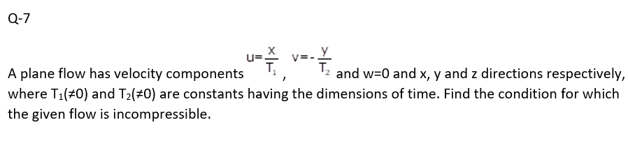 Q-7
V=
y
A plane flow has velocity components
and w=0 and x, y and z directions respectively,
where T₁(#0) and T₂(#0) are constants having the dimensions of time. Find the condition for which
the given flow is incompressible.