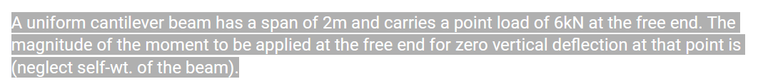 A uniform cantilever beam has a span of 2m and carries a point load of 6kN at the free end. The
magnitude of the moment to be applied at the free end for zero vertical deflection at that point is
(neglect self-wt. of the beam).