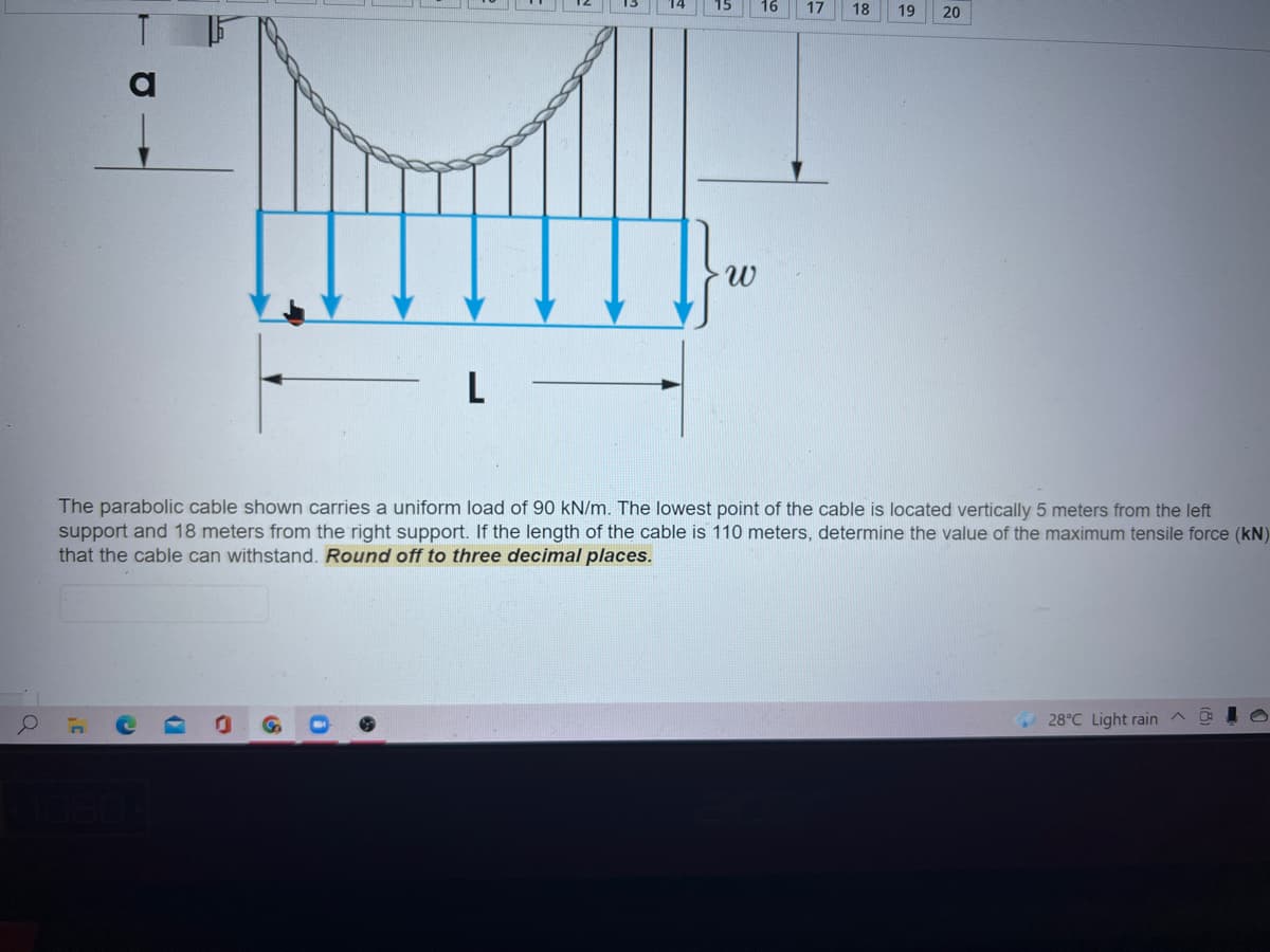 17
18
19
20
L
The parabolic cable shown carries a uniform load of 90 kN/m. The lowest point of the cable is located vertically 5 meters from the left
support and 18 meters from the right support. If the length of the cable is 110 meters, determine the value of the maximum tensile force (kN)
that the cable can withstand. Round off to three decimal places.
28°C Light rain
