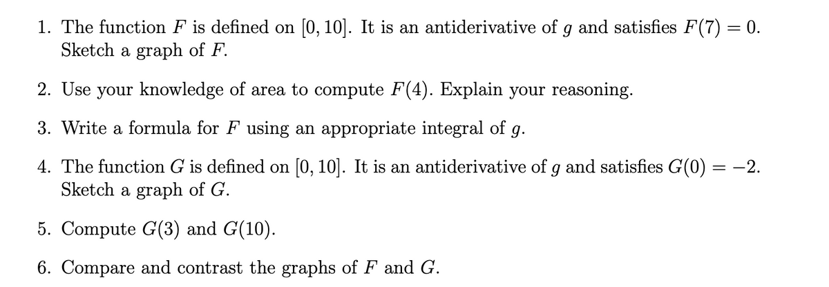 1. The function F is defined on [0, 10]. It is an antiderivative of g and satisfies F(7) = 0.
Sketch a graph of F.
2. Use your knowledge of area to compute F(4). Explain your reasoning.
3. Write a formula for F using an appropriate integral of g.
4. The function G is defined on [0, 10]. It is an antiderivative of g and satisfies G(0) = -2.
Sketch a graph of G.
5. Compute G(3) and G(10).
6. Compare and contrast the graphs of F and G.
